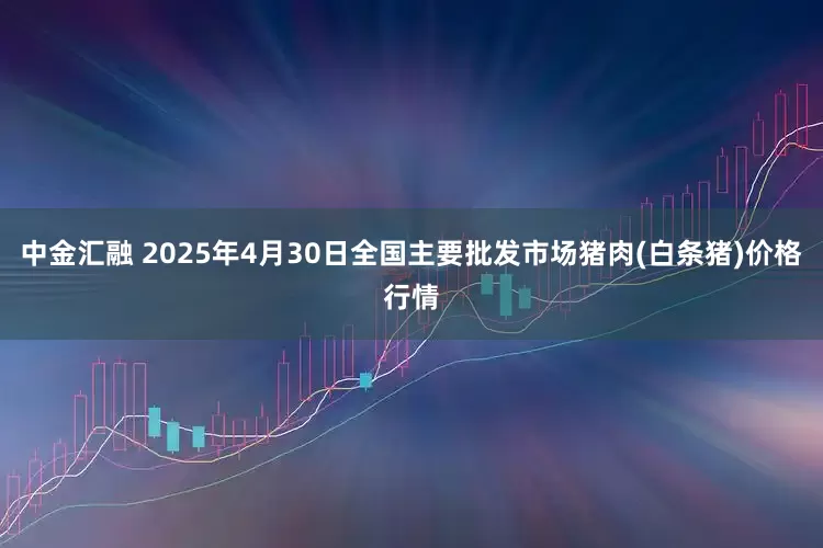 中金汇融 2025年4月30日全国主要批发市场猪肉(白条猪)价格行情