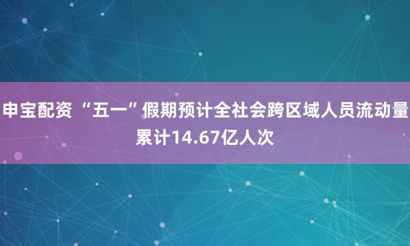 申宝配资 “五一”假期预计全社会跨区域人员流动量累计14.67亿人次