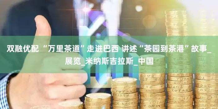 双融优配 “万里茶道”走进巴西 讲述“茶园到茶港”故事_展览_米纳斯吉拉斯_中国