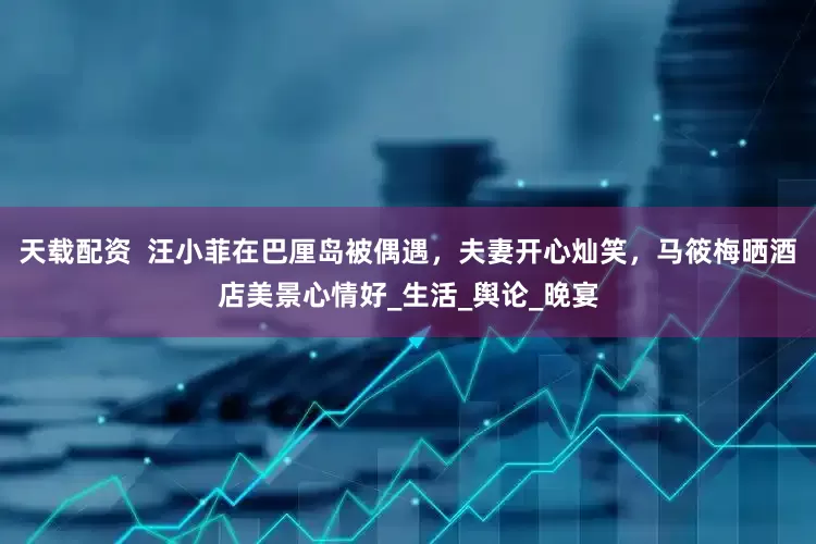 天载配资  汪小菲在巴厘岛被偶遇，夫妻开心灿笑，马筱梅晒酒店美景心情好_生活_舆论_晚宴