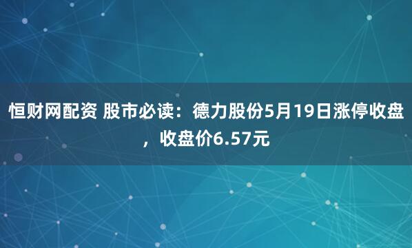 恒财网配资 股市必读：德力股份5月19日涨停收盘，收盘价6.57元
