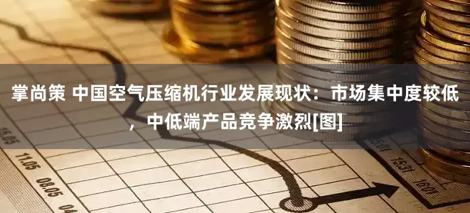 掌尚策 中国空气压缩机行业发展现状：市场集中度较低，中低端产品竞争激烈[图]