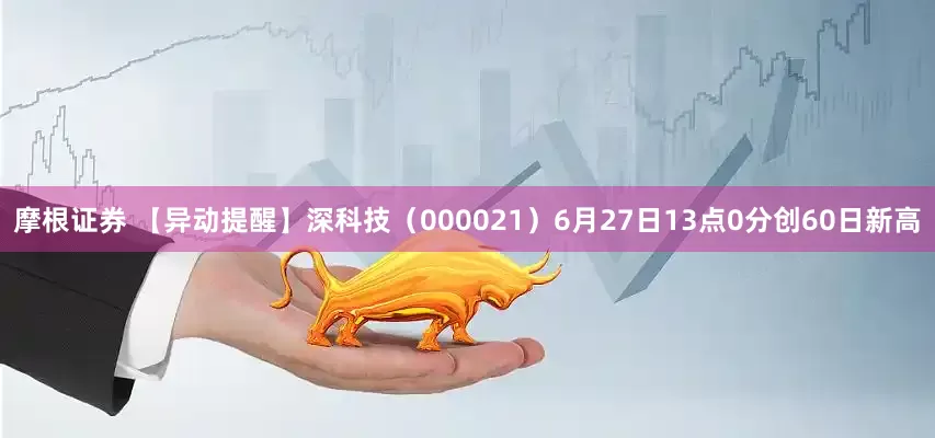 摩根证券 【异动提醒】深科技（000021）6月27日13点0分创60日新高