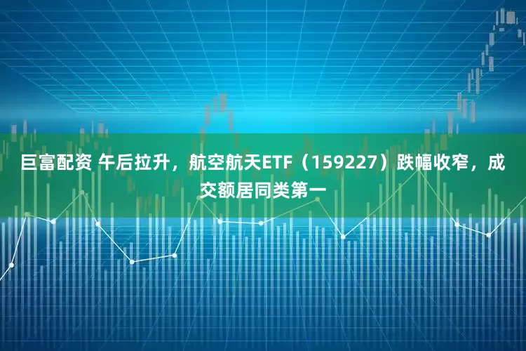 巨富配资 午后拉升，航空航天ETF（159227）跌幅收窄，成交额居同类第一
