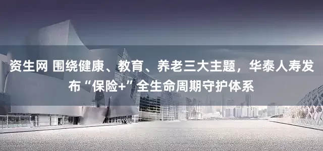 资生网 围绕健康、教育、养老三大主题，华泰人寿发布“保险+”全生命周期守护体系