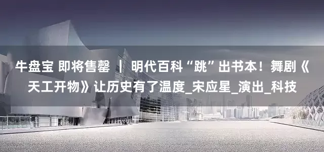 牛盘宝 即将售罄 ｜ 明代百科“跳”出书本！舞剧《天工开物》让历史有了温度_宋应星_演出_科技
