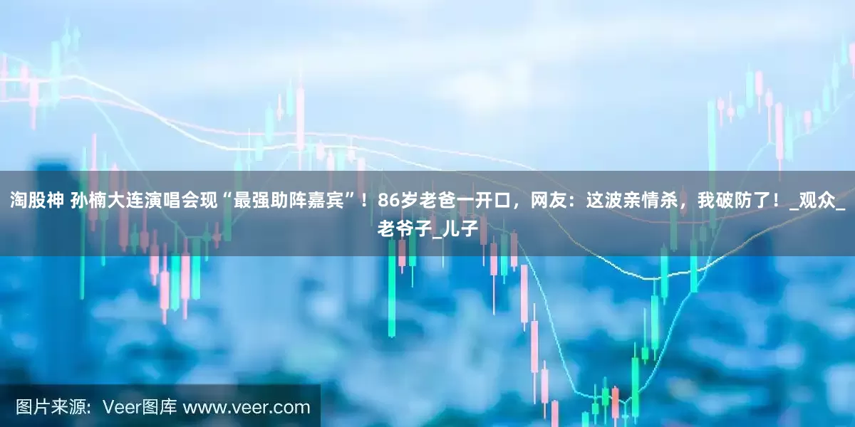 淘股神 孙楠大连演唱会现“最强助阵嘉宾”！86岁老爸一开口，网友：这波亲情杀，我破防了！_观众_老爷子_儿子