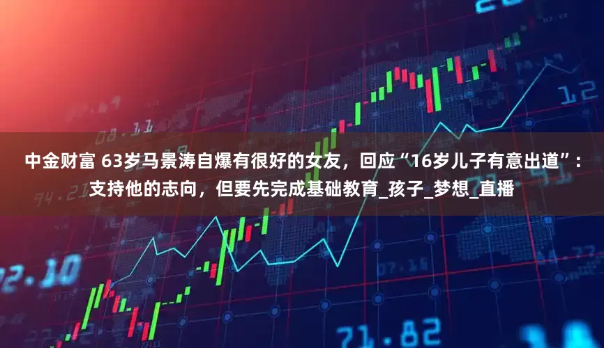 中金财富 63岁马景涛自爆有很好的女友，回应“16岁儿子有意出道”：支持他的志向，但要先完成基础教育_孩子_梦想_直播