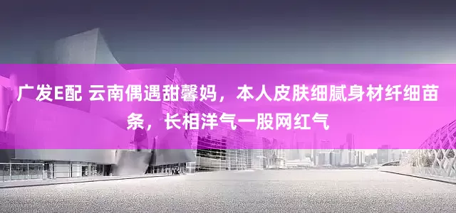 广发E配 云南偶遇甜馨妈，本人皮肤细腻身材纤细苗条，长相洋气一股网红气