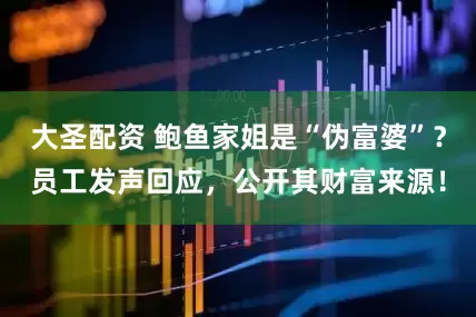 大圣配资 鲍鱼家姐是“伪富婆”？员工发声回应，公开其财富来源！