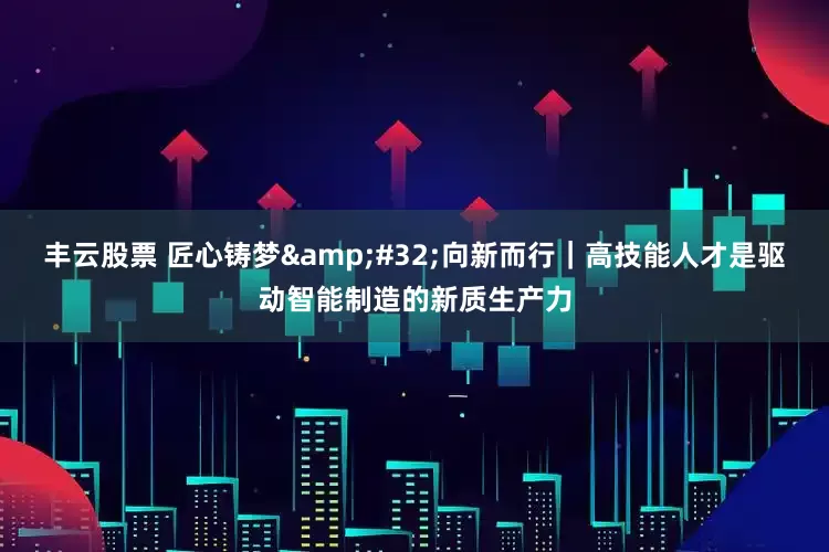 丰云股票 匠心铸梦&#32;向新而行｜高技能人才是驱动智能制造的新质生产力