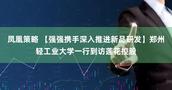 凤凰策略 【强强携手深入推进新品研发】郑州轻工业大学一行到访莲花控股