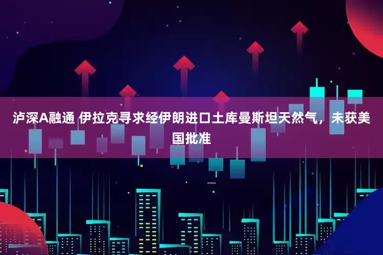 泸深A融通 伊拉克寻求经伊朗进口土库曼斯坦天然气,未获美国批准