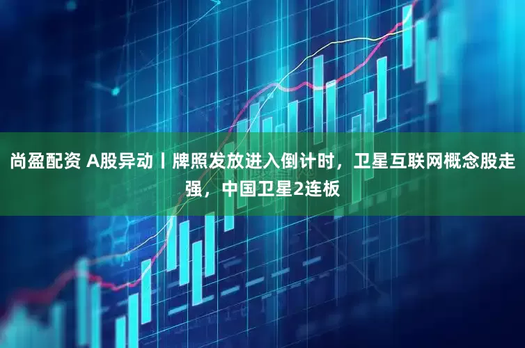 尚盈配资 A股异动丨牌照发放进入倒计时,卫星互联网概念股走强,中国卫星2连板