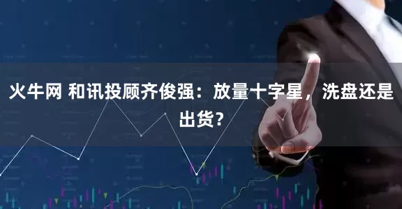 火牛网 和讯投顾齐俊强:放量十字星,洗盘还是出货?