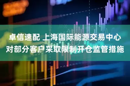 卓信速配 上海国际能源交易中心对部分客户采取限制开仓监管措施