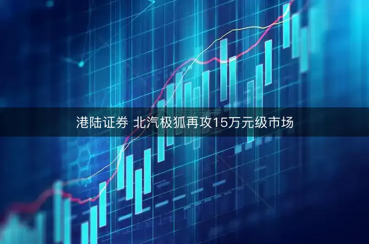 港陆证券 北汽极狐再攻15万元级市场